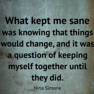 Nina Simone quote, "What kept me sane was knowing that things would change, and it was a question of keeping myself together until they did."